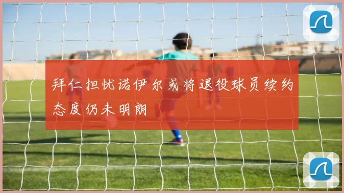 拜仁担忧诺伊尔或将退役球员续约态度仍未明朗