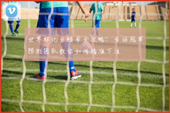 世界杯比分赔率全攻略:专访冠军预测团队教你如何精准下注