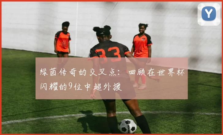 绿茵传奇的交叉点:回顾在世界杯闪耀的9位中超外援