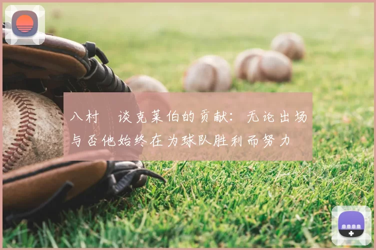 八村塁谈克莱伯的贡献：无论出场与否他始终在为球队胜利而努力