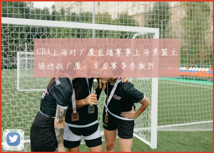 CBA上海对广厦直播赛事上海男篮主场迎战广厦，季后赛争夺激烈