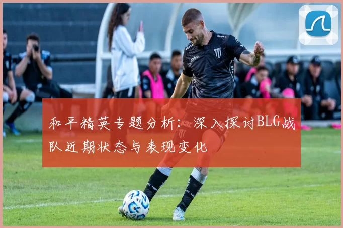 和平精英专题分析:深入探讨BLG战队近期状态与表现变化