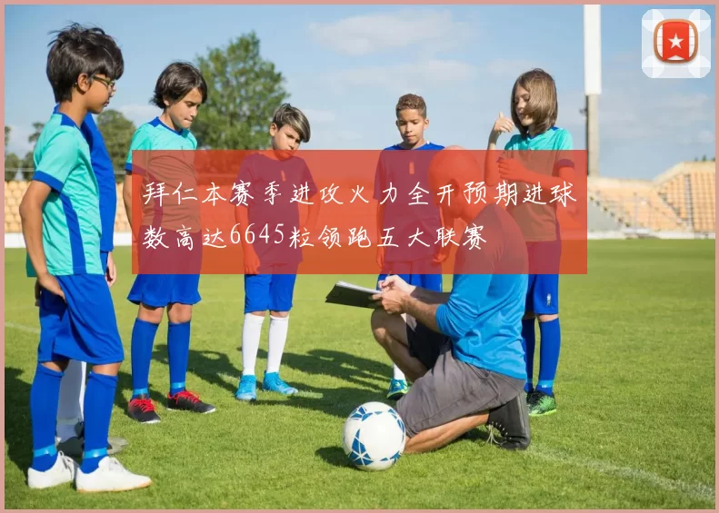 拜仁本赛季进攻火力全开预期进球数高达6645粒领跑五大联赛