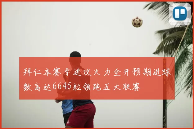 拜仁本赛季进攻火力全开预期进球数高达6645粒领跑五大联赛