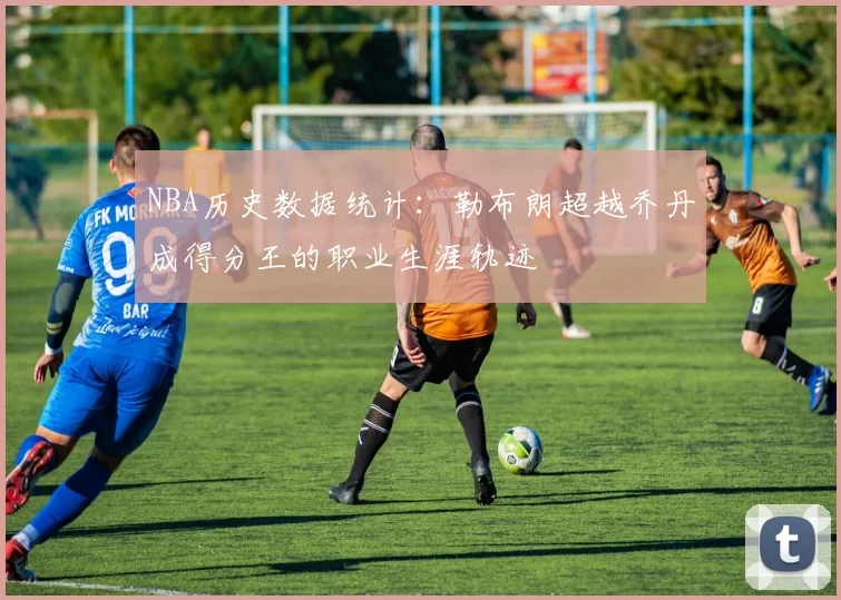 NBA历史数据统计:勒布朗超越乔丹成得分王的职业生涯轨迹