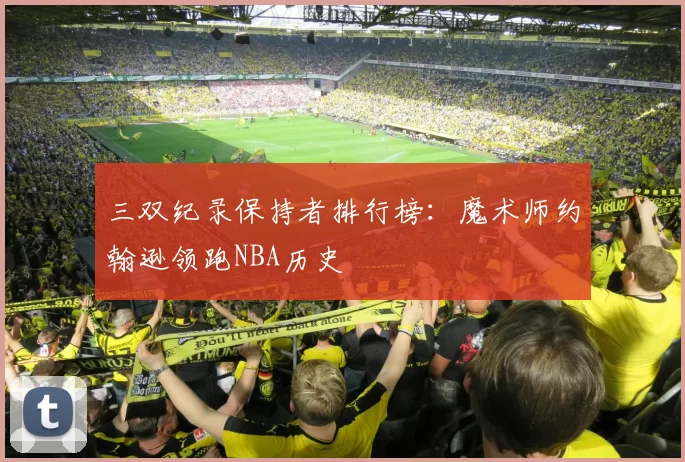 三双纪录保持者排行榜:魔术师约翰逊领跑NBA历史