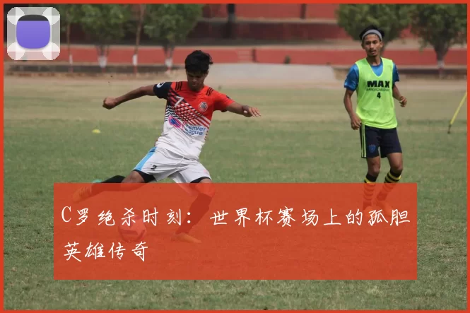 C罗绝杀时刻：世界杯赛场上的孤胆英雄传奇