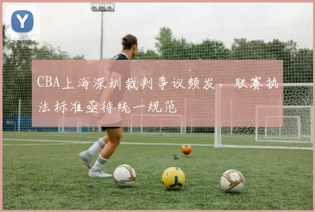 CBA上海深圳裁判争议频发，联赛执法标准亟待统一规范