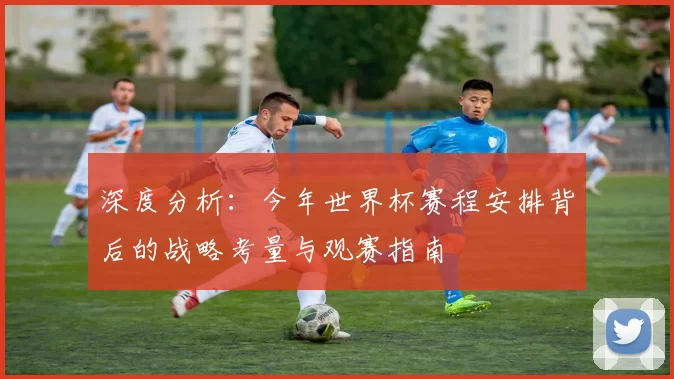深度分析:今年世界杯赛程安排背后的战略考量与观赛指南