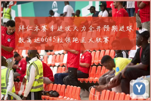 拜仁本赛季进攻火力全开预期进球数高达6645粒领跑五大联赛
