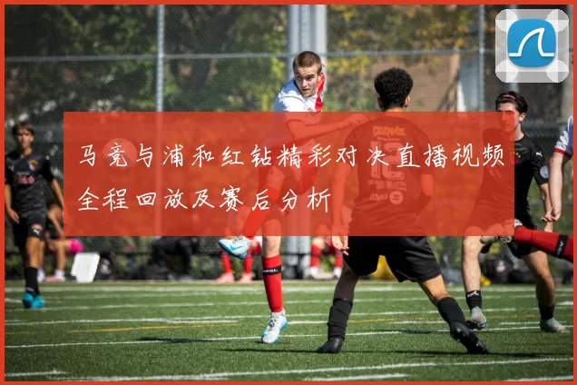 马竞与浦和红钻精彩对决直播视频全程回放及赛后分析
