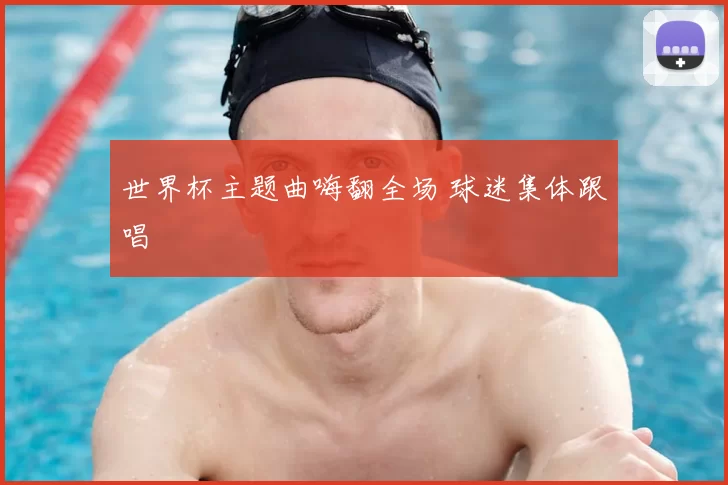 世界杯主题曲嗨翻全场 球迷集体跟唱