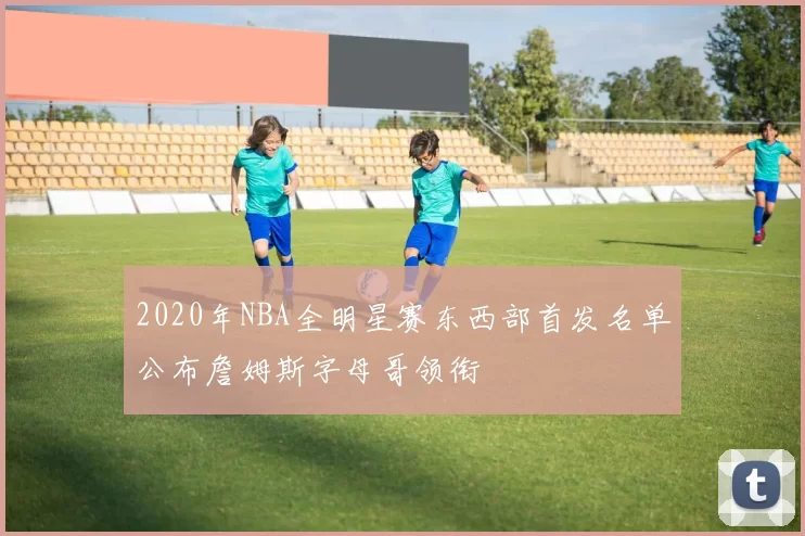 2020年NBA全明星赛东西部首发名单公布詹姆斯字母哥领衔