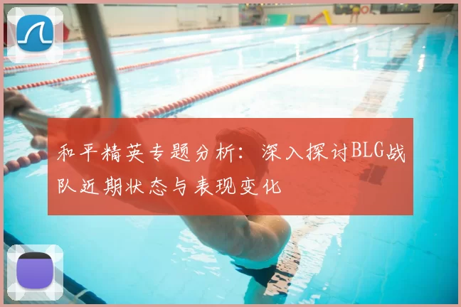 和平精英专题分析:深入探讨BLG战队近期状态与表现变化